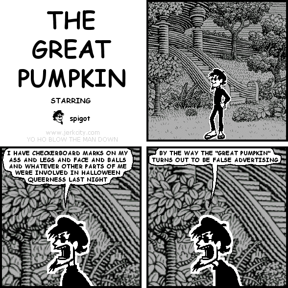 spigot: I HAVE CHECKERBOARD MARKS ON MY ASS AND LEGS AND FACE AND BALLS AND WHATEVER OTHER PARTS OF ME WERE INVOLVED IN HALLOWEEN QUEERNESS LAST NIGHT
spigot: BY THE WAY THE "GREAT PUMPKIN" TURNS OUT TO BE FALSE ADVERTISING