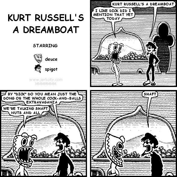 spigot: KURT RUSSELL'S A DREAMBOAT
deuce: I LIKE DICK DID I MENTION THAT YET TODAY
spigot: BY "DICK" DO YOU MEAN JUST THE DONG OR THE WHOLE COCK-AND-BALLS EXTRAVAGANZA
deuce: WE'RE TALKING SHAFT NUTS AND ALL
spigot: SHAFT