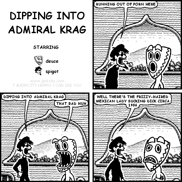 spigot: RUNNING OUT OF PORN HERE
spigot: DIPPING INTO ADMIRAL KRAG
deuce: THAT BAD HUH
spigot: WELL THERE'S THE FRIZZY-HAIRED MEXICAN LADY SUCKING DICK CIRCA 1986
