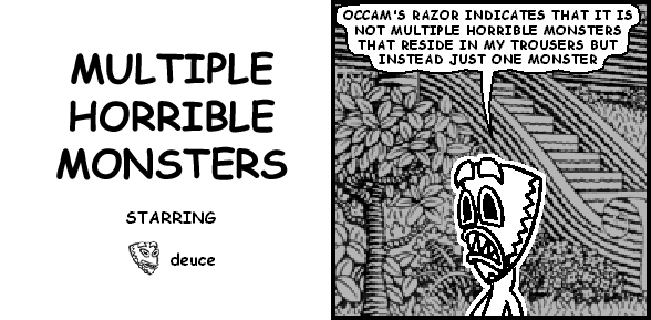 deuce: OCCAM'S RAZOR INDICATES THAT IT IS NOT MULTIPLE HORRIBLE MONSTERS THAT RESIDE IN MY TROUSERS BUT INSTEAD JUST ONE MONSTER