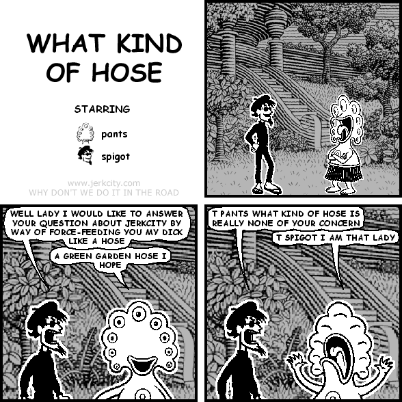 spigot: WELL LADY I WOULD LIKE TO ANSWER YOUR QUESTION ABOUT JERKCITY BY WAY OF FORCE-FEEDING YOU MY DICK LIKE A HOSE
pants: A GREEN HARDEN HOSE I HOPE
spigot: T PANTS WHAT KIND OF HOSE IS REALLY NONE OF YOUR CONCERN
pants: T SPIGOT I AM THAT LADY