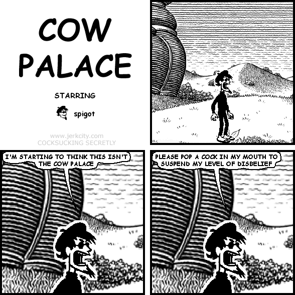 spigot: I'M STARTING TO THINK THIS ISN'T THE COW PALACE
spigot: PLEASE POP A COCK IN MY MOUTH TO SUSPEND MY LEVEL OF DISBELIEF
