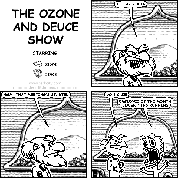 ozone: 0003 4707 3EF6
ozone: HMM, THAT MEETING'S STARTED
ozone: DO I CARE
deuce: EMPLOYEE OF THE MONTH SIX MONTHS RUNNING