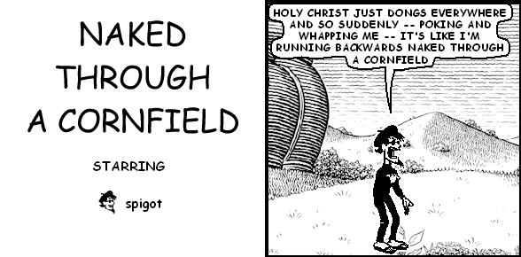 spigot: HOLY CHRIST JUST DONGS EVERYWHERE AND SO SUDDENLY -- POKING AND WHAPPING ME -- IT'S LIKE I'M RUNNING BACKWARDS NAKED THROUGH A CORNFIELD
