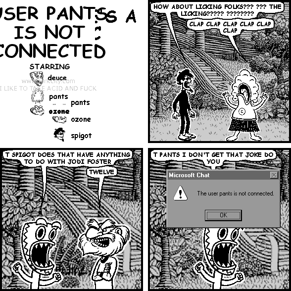 spigot: HOW ABOUT LICKING FOLKS??? ??? THE LICKING????? ????????
pants: CLAP CLAP CLAP CLAP CLAP CLAP
deuce: T SPIGOT DOES THAT HAVE ANYTHING TO DO WITH JODI FOSTER
ozone: TWELVE
deuce: T PANTS I DON'T GET THAT JOKE DO YOU
: Microsoft Chat                   [x]
: /!\ The user pants is not connected.
:             [OK]