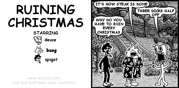 bung: IT'S HOW STEAK IS DONE
deuce: THREE DICKS HALF OFF
spigot: WHY DO YOU HAVE TO RUIN EVERY CHRISTMAS