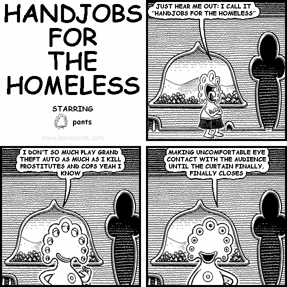 pants: JUST HEAR ME OUT: I CALL IT "HANDJOBS FOR THE HOMELESS"
pants: I DON'T SO MUCH PLAY GRAND THEFT AUTO AS MUCH AS I KILL PROSTITUTES AND COPS YEAH I KNOW
pants: MAKING UNCOMFORTABLE EYE CONTACT WITH THE AUDIENCE UNTIL THE CURTAIN FINALLY, FINALLY CLOSES
