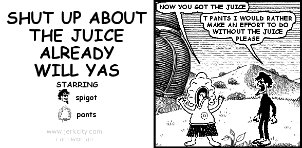 pants: NOW YOU GOT THE JUICE
spigot: T PANTS I WOULD RATHER MAKE AN EFFORT TO DO WITHOUT THE JUICE PLEASE