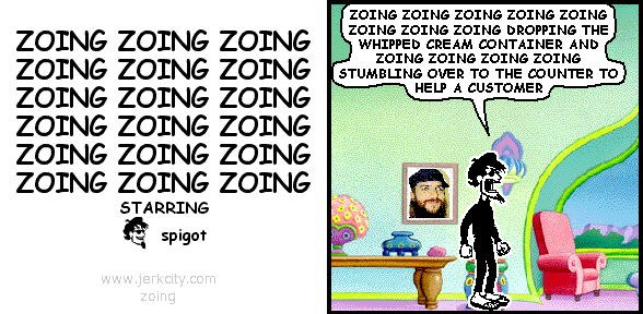 spigot: ZOING ZOING ZOING ZOING ZOING ZOING ZOING ZOING DROPPING THE WHIPPED CREAM CONTAINER AND ZOING ZOING ZOING ZOING STUMBLING OVER TO THE COUNTER TO HELP A CUSTOMER