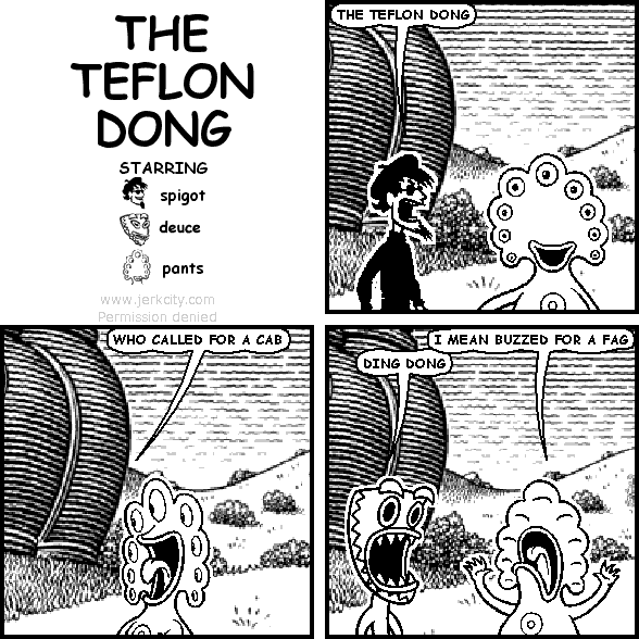 spigot: THE TEFLON DONG
pants: WHO CALLED FOR A CAB
pants: I MEAN BUZZED FOR A FAG
deuce: DING DONG