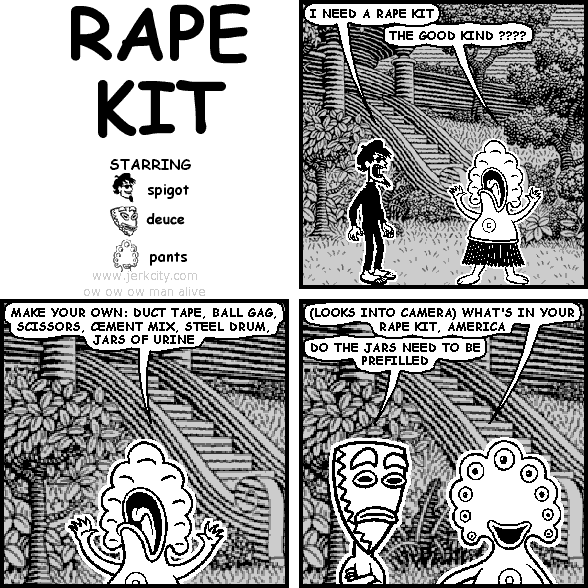 spigot: I NEED A RAPE KIT
pants: THE GOOD KIND ????
pants: MAKE YOUR OWN: DUCT TAPE, BALL GAG, SCISSORS, CEMENT MIX, STEEL DRUM, JARS OF URINE
pants: (LOOKS INTO CAMERA) WHAT'S IN YOUR RAPE KIT, AMERICA
deuce: DO THE JARS NEED TO BE PREFILLED