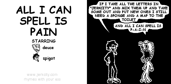 spigot: IF I TAKE ALL THE LETTERS IN "JERKCITY" AND MIX THEM UP AND TAKE SOME OUT AND PUT NEW ONES I STILL NEED A SPONGE AND A MAP TO THE TOILET
deuce: AND ALL I CAN SPELL IS P-A-I-N