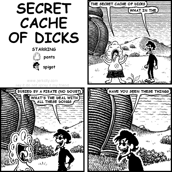 pants: THE SECRET CACHE OF DICKS
spigot: WHAT IN THE
pants: BURIED BY A PIRATE (NO DOUBT)
spigot: WHAT'S THE DEAL WITH ALL THESE DONGS
spigot: HAVE YOU SEEN THESE THINGS