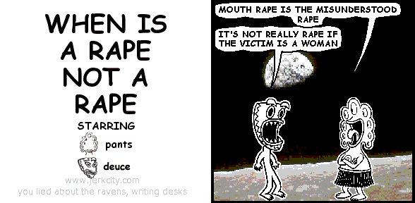 pants: MOUTH RAPE IS THE MISUNDERSTOOD RAPE
deuce: IT'S NOT REALLY RAPE IF THE VICTIM IS A WOMAN