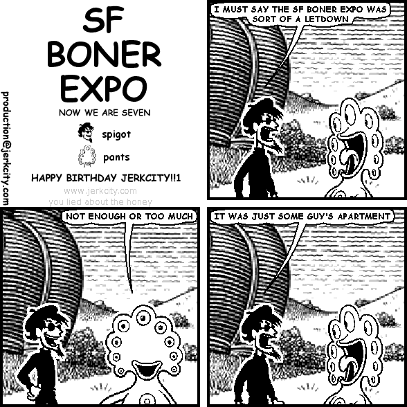 spigot: I MUST SAY THE SF BONER EXPO WAS SORT OF A LETDOWN
pants: NOT ENOUGH OR TOO MUCH
spigot: IT WAS JUST SOME GUY'S APARTMENT