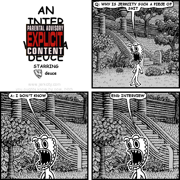 deuce: Q: WHY IS JERKCITY SUCH A PIECE OF SHIT
deuce: A: I DON'T KNOW
deuce: END INTERVIEW