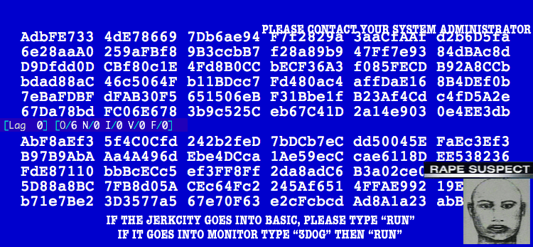 : PLEASE CONTACT YOUR SYSTEM ADMINISTRATOR
: AdbFE733 4dE78669 7Db6ae94 F7f2829 3aaCfAAf d2b6D5fa
: 6e28aaA0 259aFBf8 9B3ccbB7 f28a89b9 47Ff7e93 84dBAc8d
: D0Dfdd0D CBf80c1E 4Fd8B0CC bECF36A3 f095FECD B92A8CCb
: bdad88aC 46c5064f b11BDcc7 Fd480ac4 affDaE16 8B4DEf0b
: 7eBaFDBF dFAB30F5 651506eB F31Bbe1f B23Af4Cd c4fD5A2e
: 67Da78bd FC06E678 3b9c525C eb67C41D 2a14e903 0e4EE3db
: [Lag 0] [0/6 N/0 I/0 V/0 F/0]
: AbF8aEf3 5f4C0Cfd 242b2feD 7bDCb7eC dd50045E FaEc3Ef3
: B97B9AbA Aa4A496d Ebe4DCca 1Ae59ecC cae6118D EE538236
: FdE87110 bbBcECc5 ef3FF8Ff 2da8adC6 B3a02ec0 RAPE SUSPECT
: 5D88a8BC 7FB8d05A CEc64Fc2 245Af651 4FFAE992 19E
: b71e8Be2 3D3577a5 67e70F63 e2cFcbcd Ad8A1a23 abB
: IF THE JERKCITY GOES INTO BASIC, PLEASE TYPE "RUN"
: IF IT GOES INTO MONITOR TYPE "3DOG" THEN "RUN"
