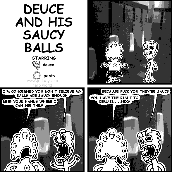 deuce: I'M CONCERNED YOU DON'T BELIEVE MY BALLS ARE SAUCY ENOUGH
pants: KEEP YOUR HANDS WHERE I CAN SEE THEM
deuce: BECAUSE FUCK YOU THEY'RE SAUCY
pants: YOU HAVE THE RIGHT TO REMAIN... SEXY