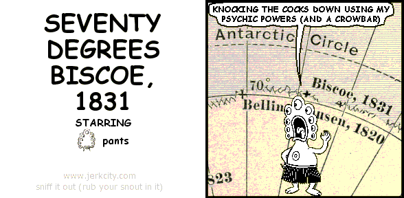 : Antarctic Circle
pants: KNOCKING THE COCKS DOWN USING MY PSYCHIC POWERS (AND A CROWBAR)
: 70 Biscoe, 1831
: Bellin[obscured]lsen, 1820