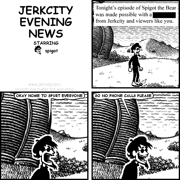 : Tonight's episode of Spigot the Bear was made possible with a [REDACTED] from Jerkcity and viewers like you.
spigot: OKAY HOME TO SPURT EVERYONE
spigot: SO NO PHONE CALLS PLEASE