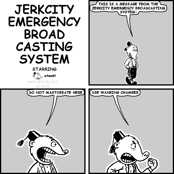 atandt: THIS IS A MESSAGE FROM THE JERKCITY EMERGENCY BROADCASTING SYSTEM:
atandt: DO NOT MASTURBATE HERE
atandt: USE WANKING CHAMBER