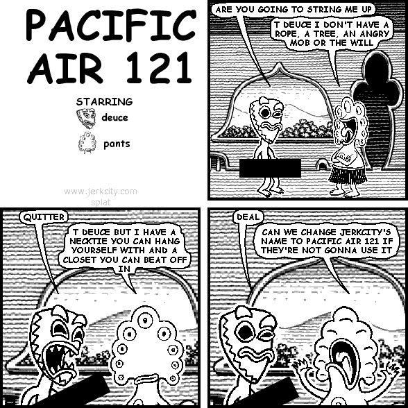 deuce: ARE YOU GOING TO STRING ME UP
pants: T DEUCE I DON'T HAVE A ROPE, A TREE, AN ANGRY MOB OR THE WILL
deuce: QUITTER
pants: T DEUCE BUT I HAVE A NECKTIE YOU CAN HANG YOURSELF WITH AND A CLOSET YOU CAN BEAT OFF IN
deuce: DEAL
pants: CAN WE CHANGE JERKCITY'S NAME TO PACIFIC AIR 121 IF THEY'RE NOT GONNA USE IT