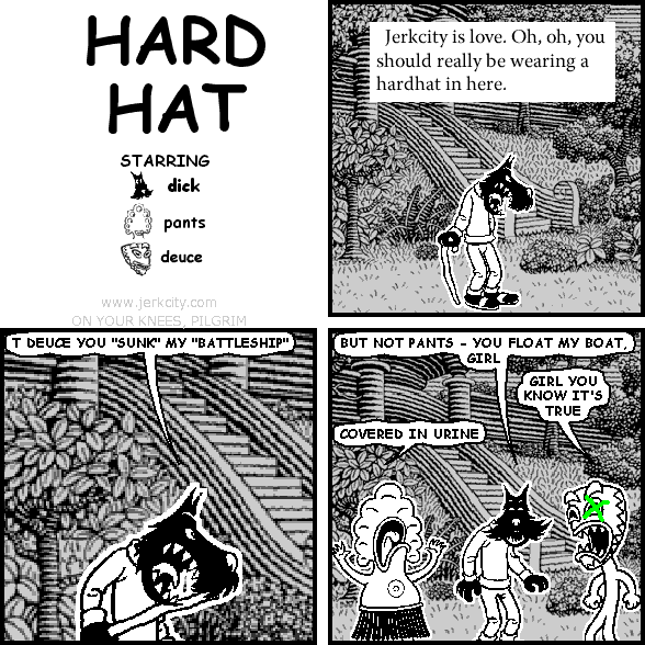 :Jerkcity is love.  Oh, oh, you should really be wearing a hardhat in here.
dick: T DEUCE YOU "SUNK" MY "BATTLESHIP"
dick: BUT NOT PANTS - YOU FLOAT MY BOAT, GIRL
deuce: GIRL YOU KNOW IT'S TRUE
pants: COVERED IN URINE