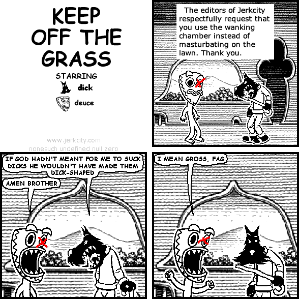 : The editors of Jerkcity respectfully request that you use the wanking chamber instead of masturbating on the lawn.  Thank you.
dick: IF GOD HADN'T MEANT FOR ME TO SUCK DICKS HE WOULDN'T HAVE MADE THEM DICK-SHAPED
deuce: AMEN BROTHER
deuce: I MEAN GROSS, FAG