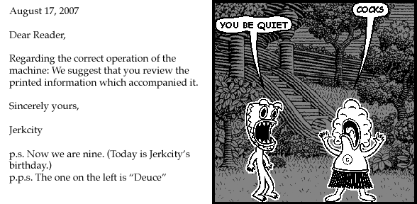 : August 17, 2007
: Dear Reader,
: Regarding the correct operation of the machine: We suggest that you review the printed information which accompanied it.
: Sincerely yours,
: Jerkcity
: p.s. Now we are nine. (Today is Jerkcity's birthday.)
: p.p.s. The one on the left is "Deuce"
pants: COCKS
deuce: YOU BE QUIET