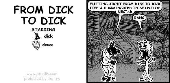 dick: FLITTING ABOUT FROM DICK TO DICK LIKE A HUMMINGBIRD IN SEARCH OF NECTAR
deuce: BANG