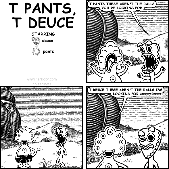 deuce: T PANTS THESE AREN'T THE BALLS YOU'RE LOOKING FOR
pants: T DEUCE THESE AREN'T THE BALLS I'M LOOKING FOR