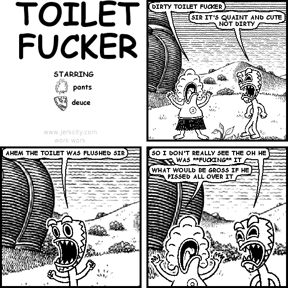 pants: DIRTY TOILET FUCKER
deuce: SIR IT'S QUAINT AND CUTE NOT DIRTY
deuce: AHEM, THE TOILET WAS FLUSHED SIR
deuce: SO I DON'T REALLY SEE THE OH HE WAS **FUCKING** IT
pants: WHAT WOULD BE GROSS IF HE PISSED ALL OVER IT