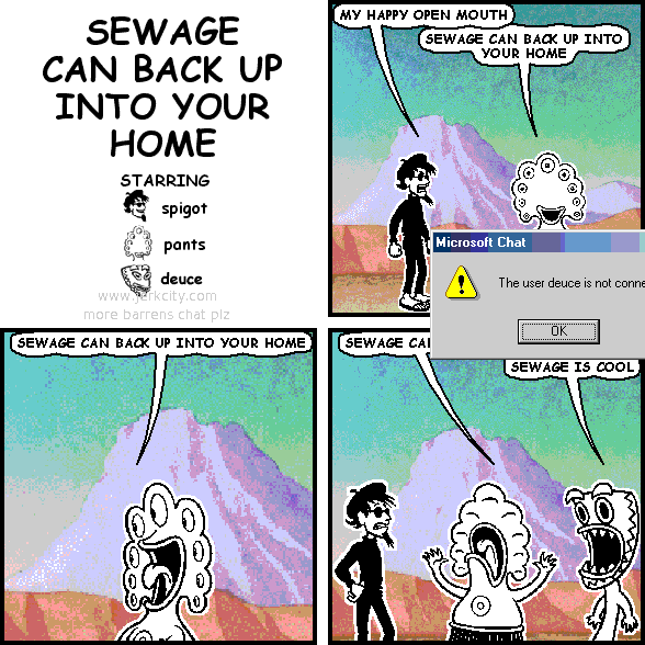 spigot: MY HAPPY OPEN MOUTH
pants: SEWAGE CAN BACK UP INTO YOUR HOME
: Microsoft Chat
: /!\ The user deuce is not conne
pants: SEWAGE CAN BACK UP INTO YOUR HOME
pants: SEWAGE CA|
: [     OK     ]
deuce: SEWAGE IS COOL