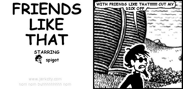spigot: WITH FRIENDS LIKE THAT!!!!!!!! CUT MY DICK OFF