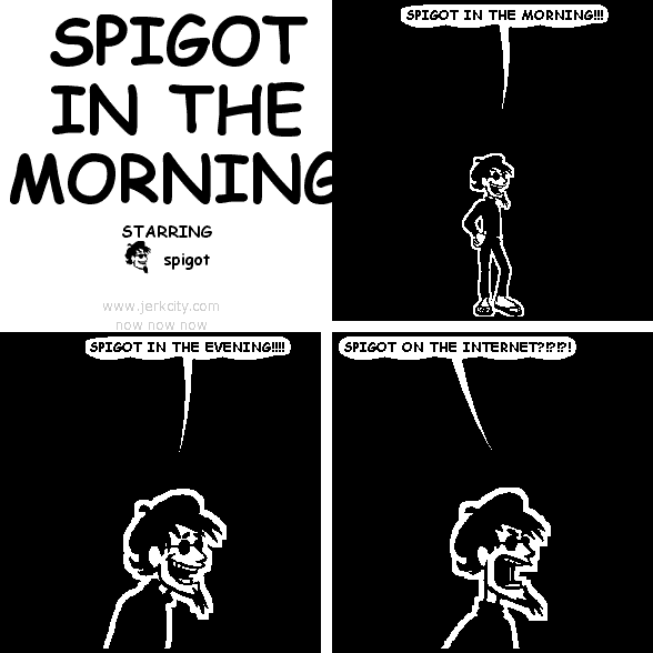 spigot: SPIGOT IN THE MORNING!!!
spigot: SPIGOT IN THE EVENING!!!!
spigot: SPIGOT ON THE INTERNET?!?!?!