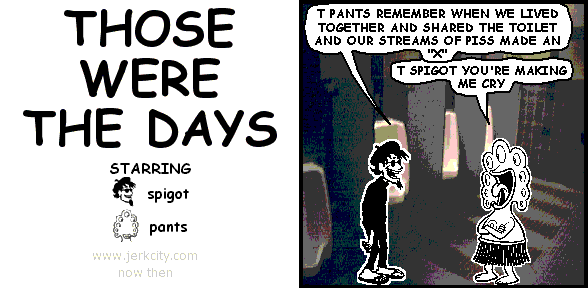 spigot: T PANTS REMEMBER WHEN WE LIVED TOGETHER AND SHARED THE TOILET AND OUR STREAMS OF PISS MADE AN "X"
pants: T SPIGOT YOU'RE MAKING ME CRY