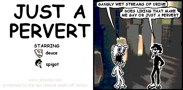 deuce: GANGLY WET STREAMS OF URINE 
spigot: DOES LIKING THAT MAKE ME GAY OR JUST A PERVERT