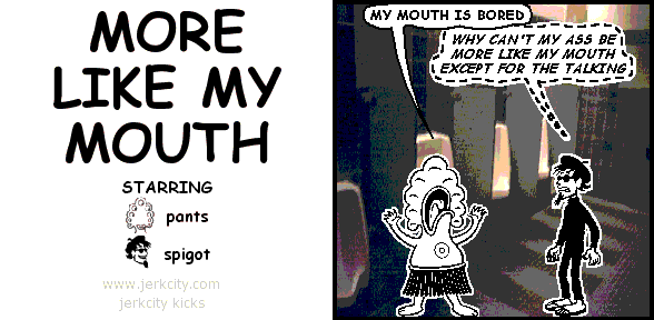 pants: MY MOUTH IS BORED
(spigot): WHY CAN'T MY ASS BE MORE LIKE MY MOUTH EXCEPT FOR THE TALKING