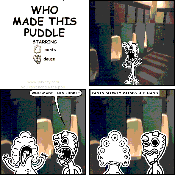 deuce: WHO MADE THIS PUDDLE 
: PANTS SLOWLY RAISES HIS HAND