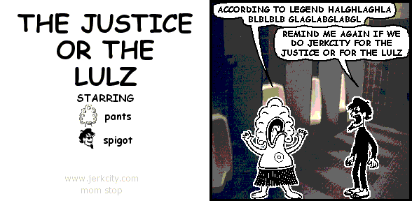 pants: ACCORDING TO LEGEND HALGHLAGHLA BLBLBLB GLAGLABGLABGL
spigot: REMIND ME AGAIN IF WE DO JERKCITY FOR THE JUSTICE OR FOR THE LULZ