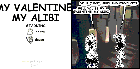 deuce: YOUR JUDGE, JURY AND COCKSUCKER 
pants: WILL YOU BE MY VALENTINE, MY ALIBI