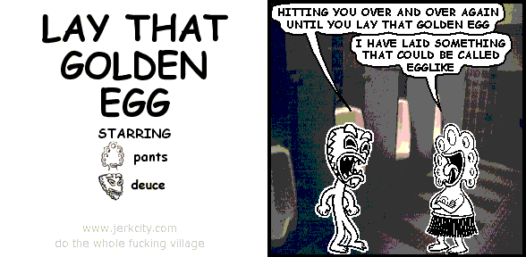 deuce: HITTING YOU OVER AND OVER AGAIN UNTIL YOU LAY THAT GOLDEN EGG
pants: I HAVE LAID SOMETHING THAT COULD BE CALLED EGGLIKE