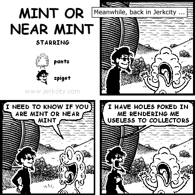 : Meanwhile, back in Jerkcity...
pants: I NEED TO KNOW IF YOU ARE MINT OR NEAR MINT
spigot: I HAVE HOLES POKED IN ME RENDERING ME USELESS TO COLLECTORS