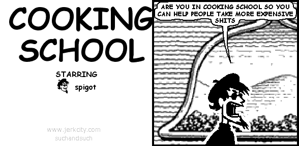 spigot: ARE YOU IN COOKING SCHOOL SO YOU CAN HELP PEOPLE TAKE MORE EXPENSIVE SHITS