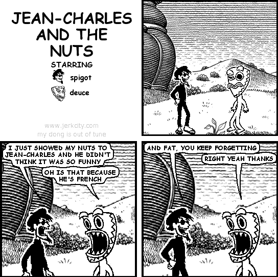 spigot: I JUST SHOWED MY NUTS TO JEAN-CHARLES AND HE DIDN'T THINK IT WAS SO FUNNY
deuce: OH IS THAT BECAUSE HE'S FRENCH
spigot: AND FAT, YOU KEEP FORGETTING
deuce: RIGHT YEAH THANKS