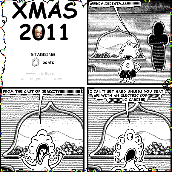 pants: MERRY CHRISTMAS!!!!!!!!!!!!!!!!!!!!!
pants: FROM THE CAST OF JERKCITY!!!!!!!!!!!!!!!!!!!!
pants: I CAN'T GET HARD UNLESS YOU BEAT ME WITH AN ELECTRIC COR{{{{{{{{{{{{{{{{{{{NO CARRIER