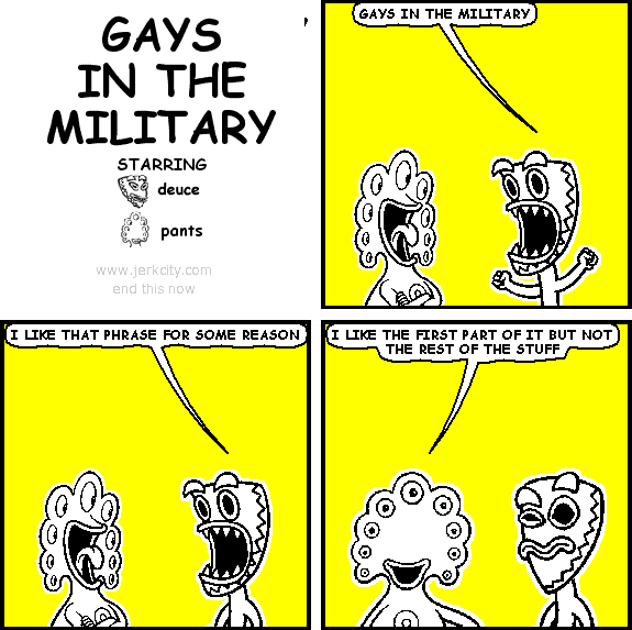 deuce: GAYS IN THE MILITARY
deuce: I LIKE THAT PHRASE FOR SOME REASON
pants: I LIKE THE FIRST PART OF IT BUT NOT THE REST OF THE STUFF