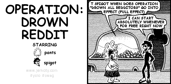 pants: T SPIGOT WHEN DOES OPERATION "DROWN ALL REDDITORS" GO INTO EFFECT (FULL EFFECT)
spigot: I CAN START ABSOLUTELY WHENEVER FOR FREE RIGHT NOW