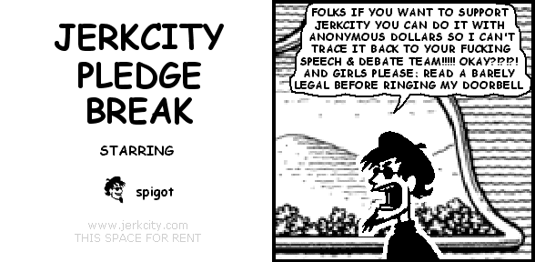 spigot: FOLKS IF YOU WANT TO SUPPORT JERKCITY YOU CAN DO IT WITH ANONYMOUS DOLLARS SO I CAN'T TRACE IT BACK TO YOUR FUCKING SPEECH & DEBATE TEAM!!!!! OKAY?!?!?! AND GIRLS PLEASE: READ A BARELY LEGAL BEFORE RINGING MY DOORBELL