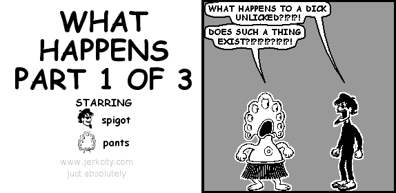 spigot: WHAT HAPPENS TO A DICK UNLICKED?!?!?!
pants: DOES SUCH A THING EXIST?!?!?!??!?!?!